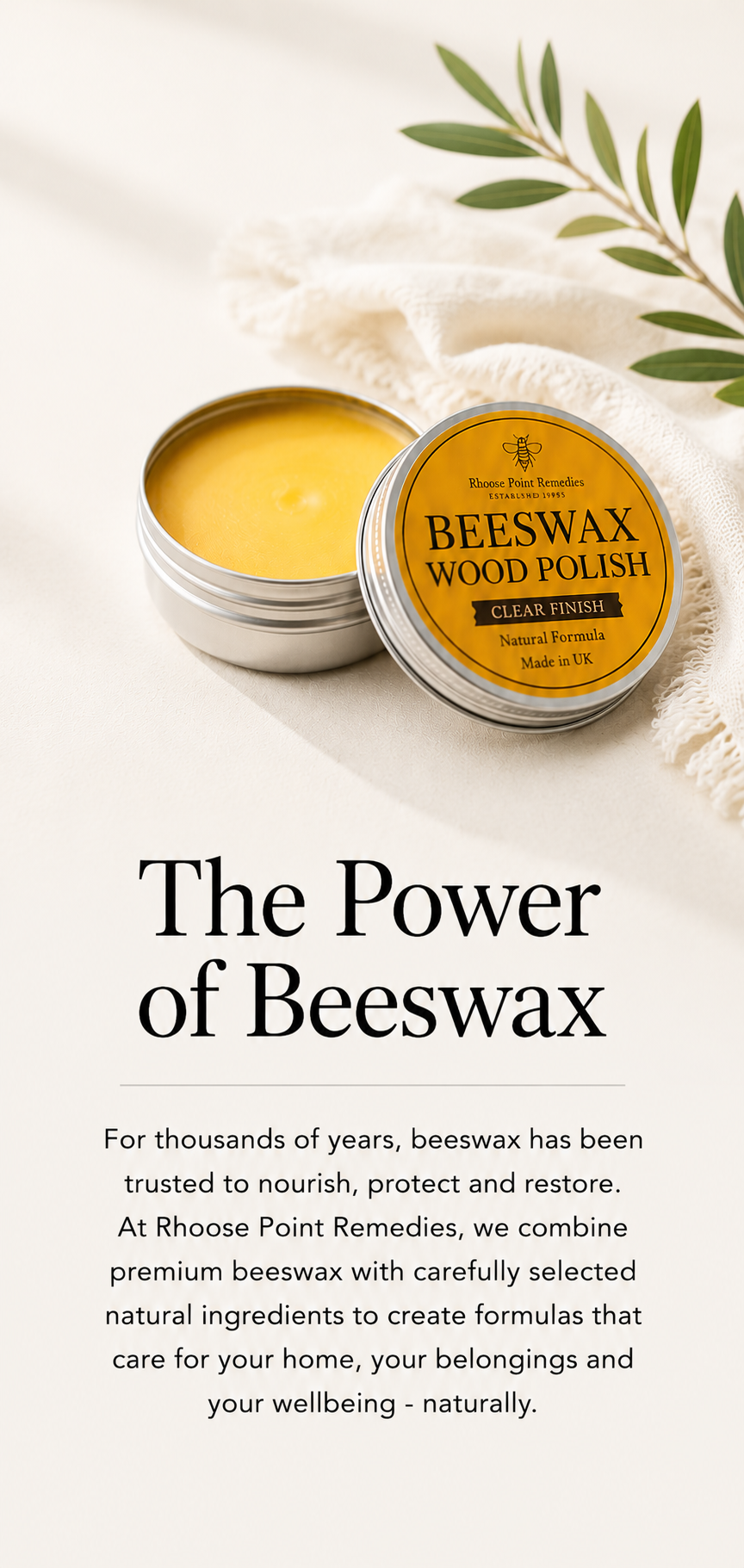 For thousands of years, beeswax has been trusted to nourish, protect and restore. At Rhoose Point Remedies, we combine premium beeswax with carefully selected natural ingredients to create formulas that care for your home, your belongings and your wellbeing – naturally.